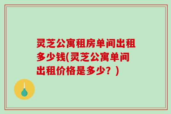 灵芝公寓租房单间出租多少钱(灵芝公寓单间出租价格是多少？)