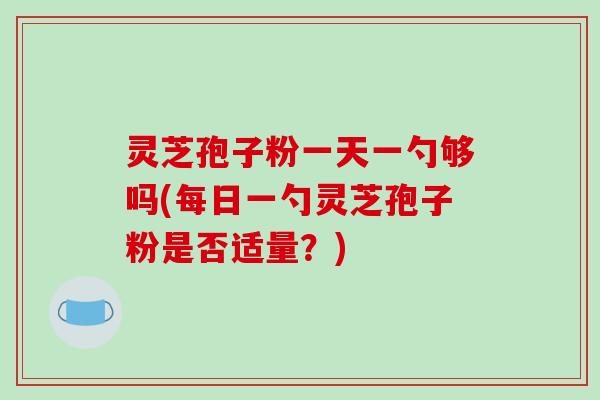 灵芝孢子粉一天一勺够吗(每日一勺灵芝孢子粉是否适量？)
