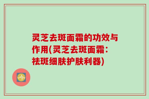 灵芝去斑面霜的功效与作用(灵芝去斑面霜：祛斑细肤护肤利器)