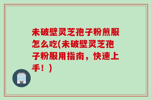 未破壁灵芝孢子粉煎服怎么吃(未破壁灵芝孢子粉服用指南，快速上手！)