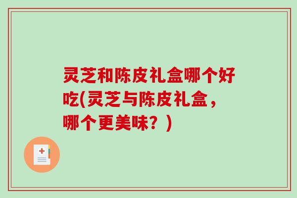 灵芝和陈皮礼盒哪个好吃(灵芝与陈皮礼盒，哪个更美味？)