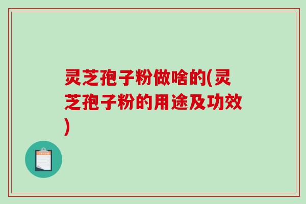 灵芝孢子粉做啥的(灵芝孢子粉的用途及功效)