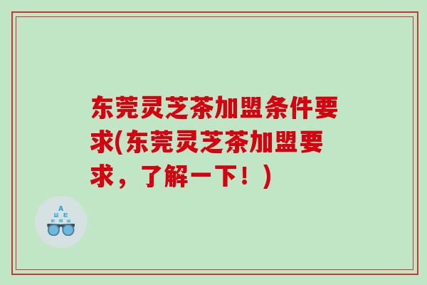东莞灵芝茶加盟条件要求(东莞灵芝茶加盟要求，了解一下！)