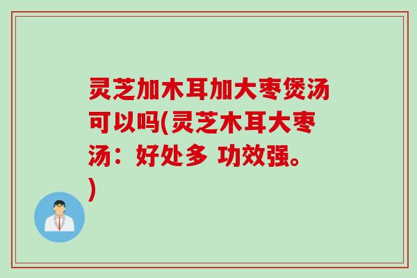 灵芝加木耳加大枣煲汤可以吗(灵芝木耳大枣汤：好处多 功效强。)