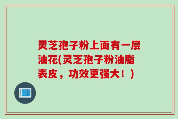 灵芝孢子粉上面有一层油花(灵芝孢子粉油脂表皮，功效更强大！)