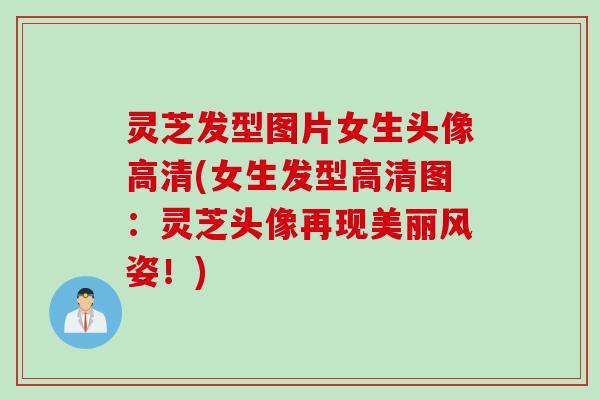 灵芝发型图片女生头像高清(女生发型高清图：灵芝头像再现美丽风姿！)
