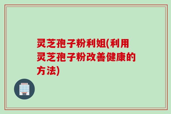 灵芝孢子粉利姐(利用灵芝孢子粉改善健康的方法)