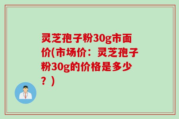 灵芝孢子粉30g市面价(市场价：灵芝孢子粉30g的价格是多少？)