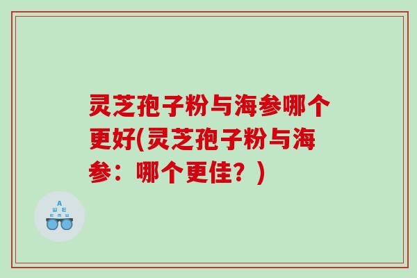 灵芝孢子粉与海参哪个更好(灵芝孢子粉与海参：哪个更佳？)
