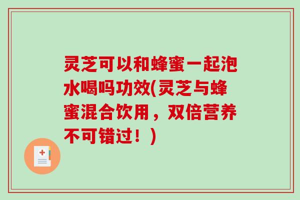灵芝可以和蜂蜜一起泡水喝吗功效(灵芝与蜂蜜混合饮用，双倍营养不可错过！)