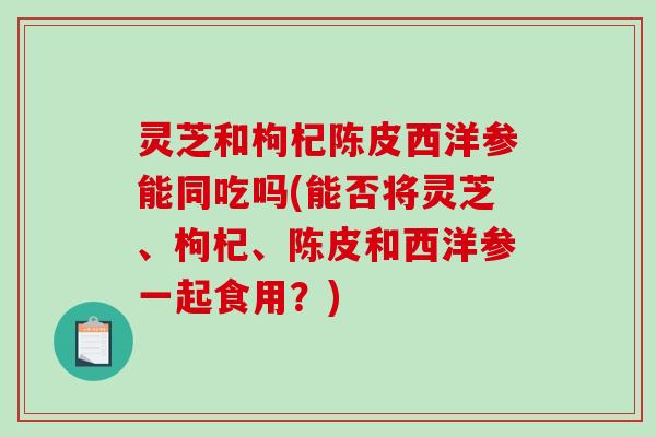 灵芝和枸杞陈皮西洋参能同吃吗(能否将灵芝、枸杞、陈皮和西洋参一起食用？)