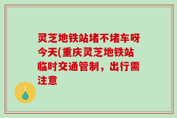 灵芝地铁站堵不堵车呀今天(重庆灵芝地铁站临时交通管制，出行需注意