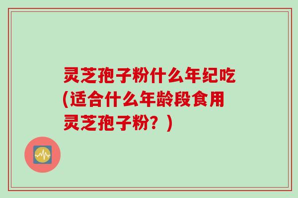 灵芝孢子粉什么年纪吃(适合什么年龄段食用灵芝孢子粉？)