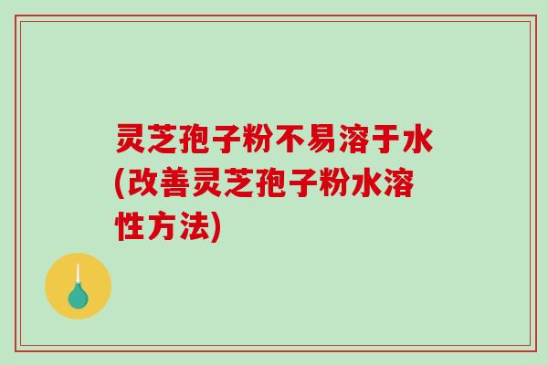 灵芝孢子粉不易溶于水(改善灵芝孢子粉水溶性方法)