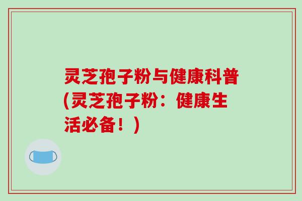 灵芝孢子粉与健康科普(灵芝孢子粉：健康生活必备！)