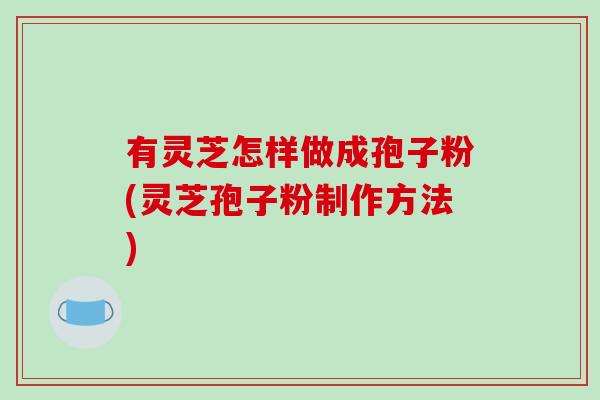 有灵芝怎样做成孢子粉(灵芝孢子粉制作方法)