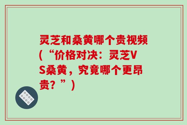 灵芝和桑黄哪个贵视频(“价格对决:灵芝VS桑黄,究竟哪个更昂贵?”) 灵芝和桑黄哪个贵视频(“价格对决:灵芝VS桑黄,究竟哪个更昂贵?”)