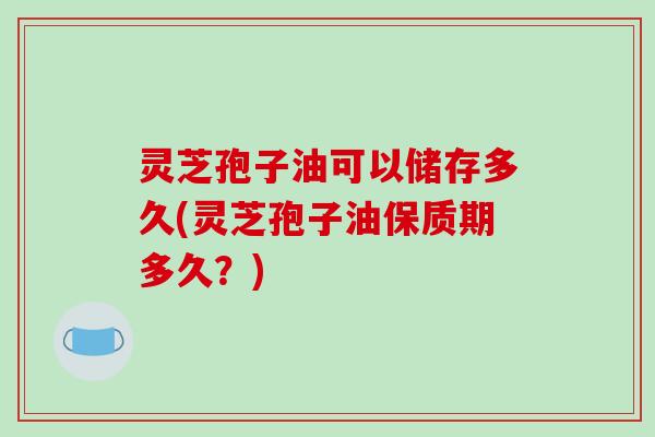 灵芝孢子油可以储存多久(灵芝孢子油保质期多久？)