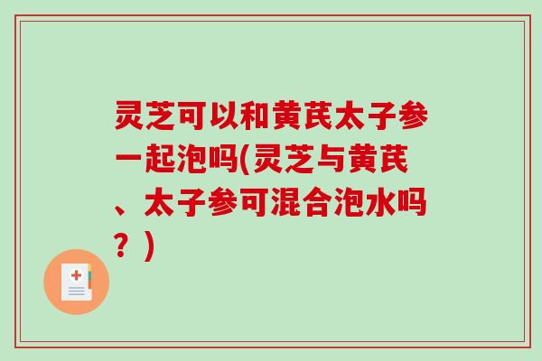 灵芝可以和黄芪太子参一起泡吗(灵芝与黄芪、太子参可混合泡水吗？)