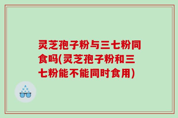 灵芝孢子粉与三七粉同食吗(灵芝孢子粉和三七粉能不能同时食用)