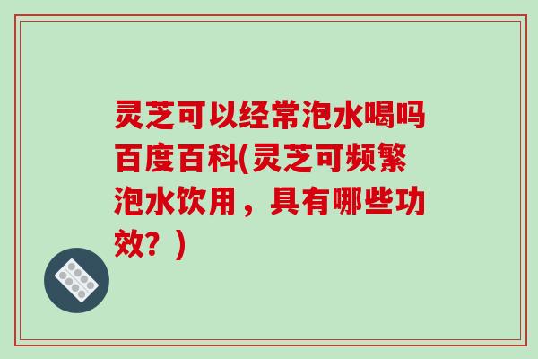 灵芝可以经常泡水喝吗百度百科(灵芝可频繁泡水饮用，具有哪些功效？)