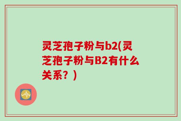 灵芝孢子粉与b2(灵芝孢子粉与B2有什么关系?) 灵芝孢子粉与b2(灵芝孢子粉与B2有什么关系?)