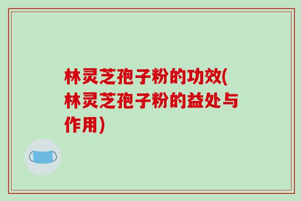 林灵芝孢子粉的功效(林灵芝孢子粉的益处与作用)