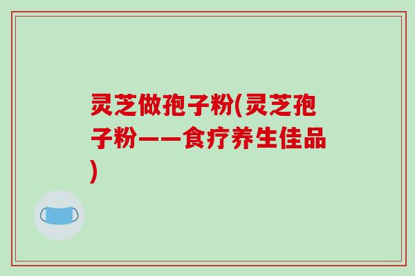 灵芝做孢子粉(灵芝孢子粉——食疗养生佳品)