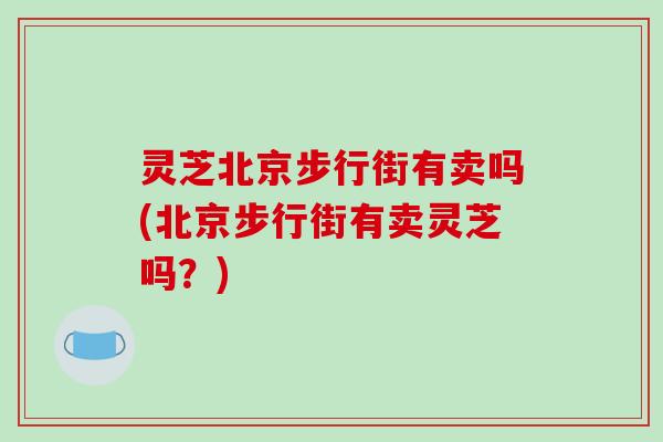 灵芝北京步行街有卖吗(北京步行街有卖灵芝吗？)