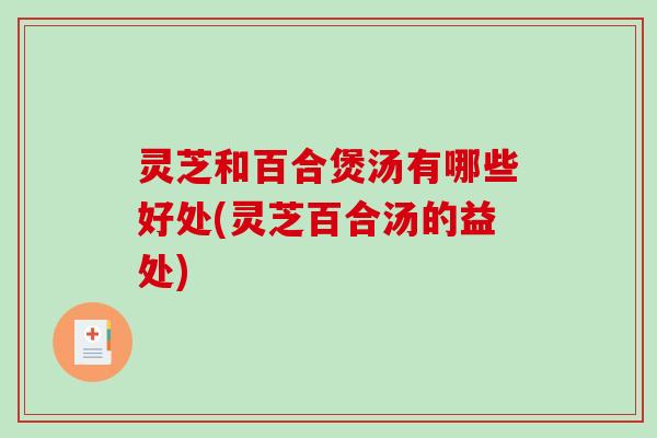 灵芝和百合煲汤有哪些好处(灵芝百合汤的益处)
