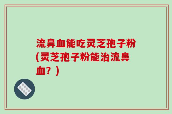 流鼻血能吃灵芝孢子粉(灵芝孢子粉能治流鼻血？)