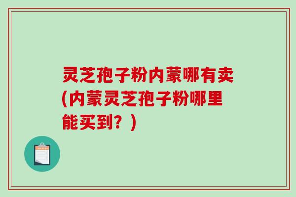 灵芝孢子粉内蒙哪有卖(内蒙灵芝孢子粉哪里能买到？)