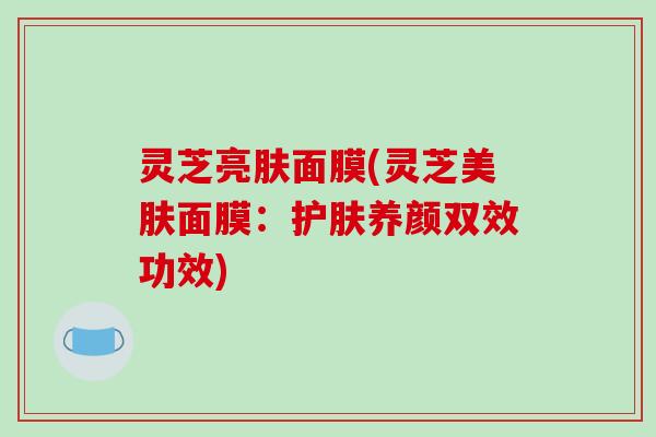 灵芝亮肤面膜(灵芝美肤面膜：护肤养颜双效功效)