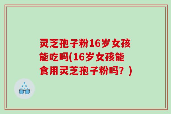 灵芝孢子粉16岁女孩能吃吗(16岁女孩能食用灵芝孢子粉吗？)
