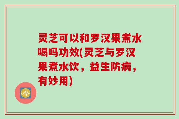 灵芝可以和罗汉果煮水喝吗功效(灵芝与罗汉果煮水饮，益生防病，有妙用)