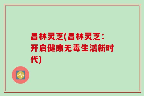 昌林灵芝(昌林灵芝：开启健康无毒生活新时代)