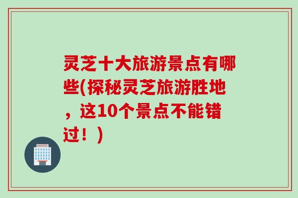 灵芝十大旅游景点有哪些(探秘灵芝旅游胜地，这10个景点不能错过！)