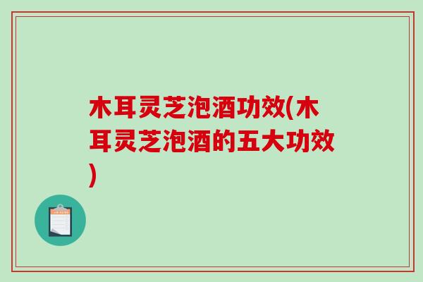 木耳灵芝泡酒功效(木耳灵芝泡酒的五大功效)