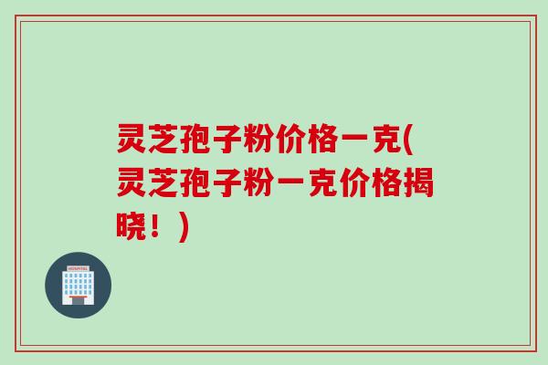 灵芝孢子粉价格一克(灵芝孢子粉一克价格揭晓!) 灵芝孢子粉价格一克(灵芝孢子粉一克价格揭晓!)