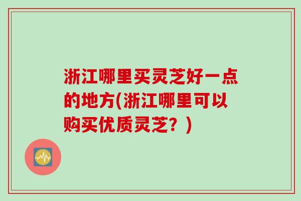 浙江哪里买灵芝好一点的地方(浙江哪里可以购买优质灵芝？)