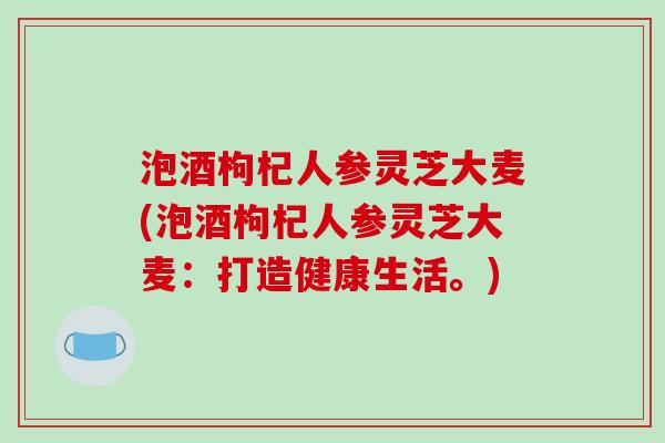泡酒枸杞人参灵芝大麦(泡酒枸杞人参灵芝大麦：打造健康生活。)