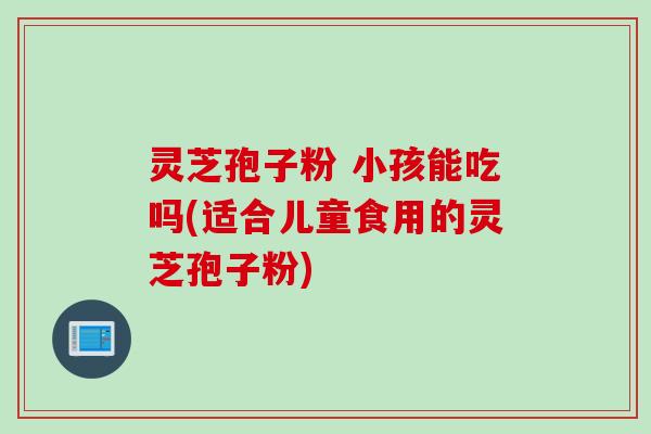 灵芝孢子粉 小孩能吃吗(适合儿童食用的灵芝孢子粉) 灵芝孢子粉 小孩能吃吗(适合儿童食用的灵芝孢子粉)