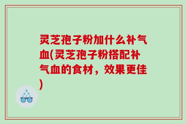 灵芝孢子粉加什么补气血(灵芝孢子粉搭配补气血的食材，效果更佳)
