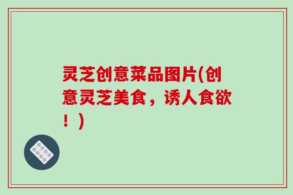 灵芝创意菜品图片(创意灵芝美食，诱人食欲！)