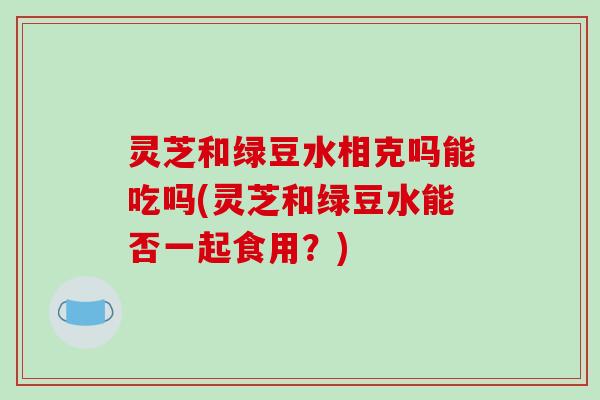 灵芝和绿豆水相克吗能吃吗(灵芝和绿豆水能否一起食用？)