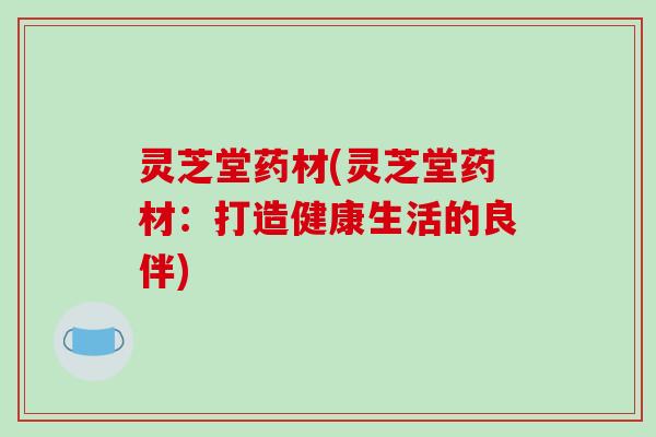 灵芝堂药材(灵芝堂药材：打造健康生活的良伴)