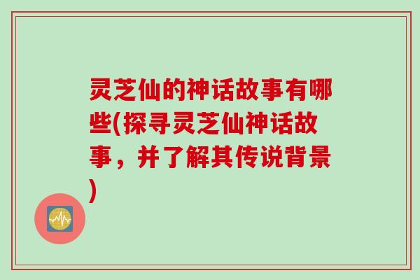 灵芝仙的神话故事有哪些(探寻灵芝仙神话故事，并了解其传说背景)