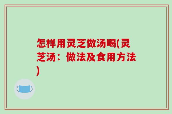 怎样用灵芝做汤喝(灵芝汤：做法及食用方法)