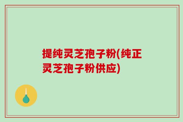 提纯灵芝孢子粉(纯正灵芝孢子粉供应)