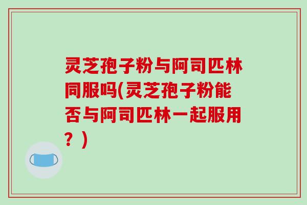 灵芝孢子粉与阿司匹林同服吗(灵芝孢子粉能否与阿司匹林一起服用？)
